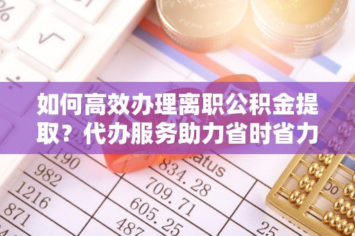 武陟如何高效办理离职公积金提取？代办服务助力省时省力